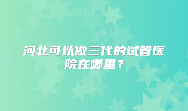 河北可以做三代的试管医院在哪里？