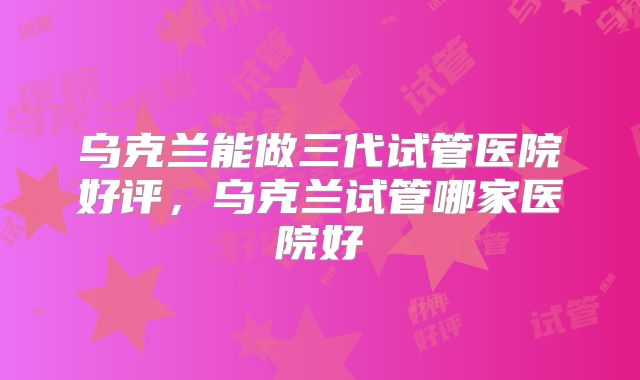 乌克兰能做三代试管医院好评，乌克兰试管哪家医院好