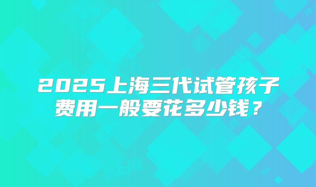 2025上海三代试管孩子费用一般要花多少钱？