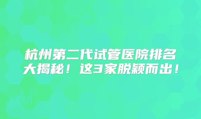杭州第二代试管医院排名大揭秘！这3家脱颖而出！