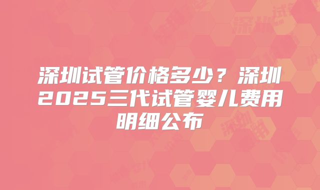 深圳试管价格多少?深圳2025三代试管婴儿费用明细公布