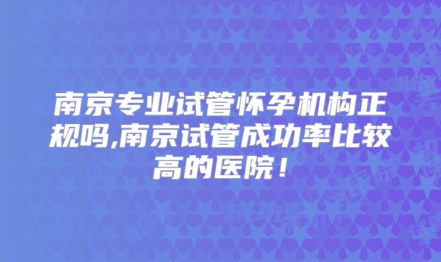 南京专业试管怀孕机构正规吗,南京试管成功率比较高的医院!