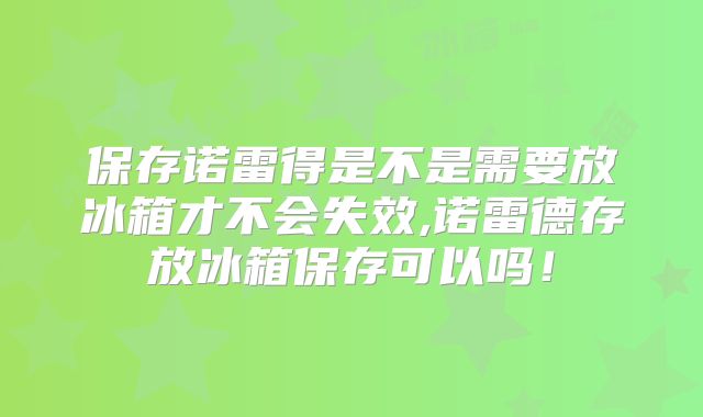 保存诺雷得是不是需要放冰箱才不会失效,诺雷德存放冰箱保存可以吗！