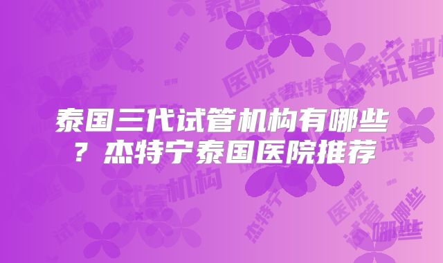 泰国三代试管机构有哪些？杰特宁泰国医院推荐