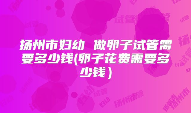 扬州市妇幼 做卵子试管需要多少钱(卵子花费需要多少钱）