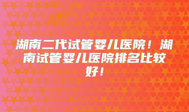 湖南二代试管婴儿医院！湖南试管婴儿医院排名比较好！