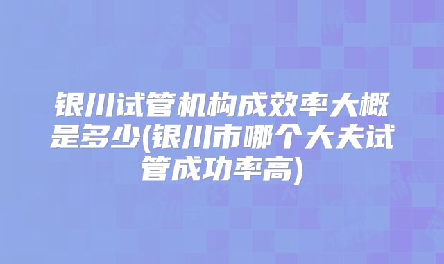 银川试管机构成效率大概是多少(银川市哪个大夫试管成功率高)
