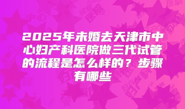 2025年未婚去天津市中心妇产科医院做三代试管的流程是怎么样的？步骤有哪些