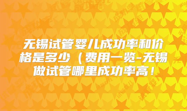 无锡试管婴儿成功率和价格是多少(费用一览-无锡做试管哪里成功率高!