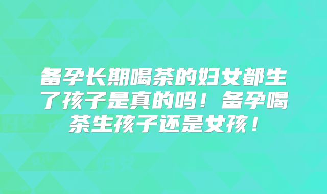 备孕长期喝茶的妇女都生了孩子是真的吗！备孕喝茶生孩子还是女孩！