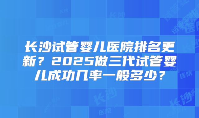 长沙试管婴儿医院排名更新？2025做三代试管婴儿成功几率一般多少？