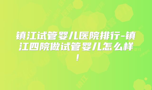 镇江试管婴儿医院排行-镇江四院做试管婴儿怎么样！