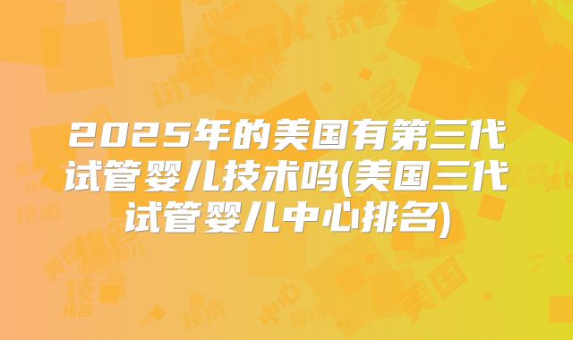 2025年的美国有第三代试管婴儿技术吗(美国三代试管婴儿中心排名)
