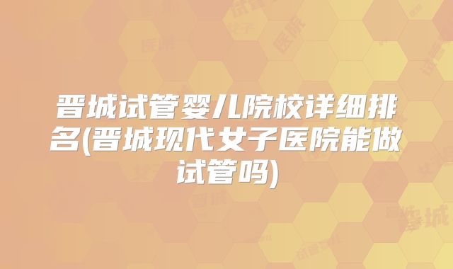 晋城试管婴儿院校详细排名(晋城现代女子医院能做试管吗)