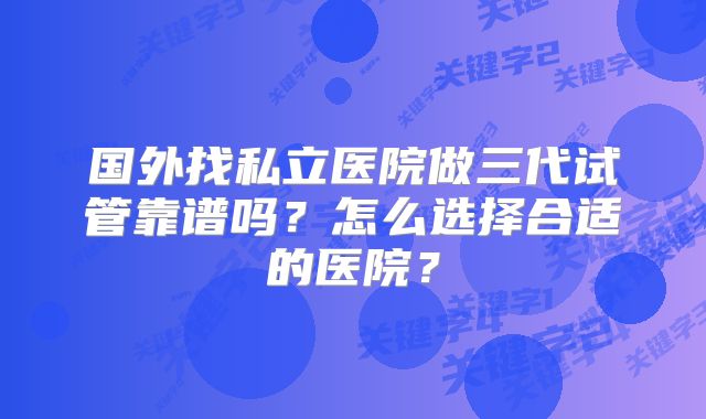国外找私立医院做三代试管靠谱吗？怎么选择合适的医院？