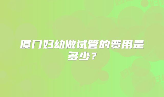 厦门妇幼做试管的费用是多少?