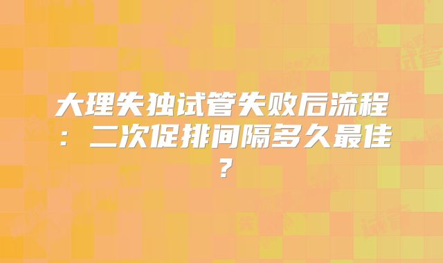 大理失独试管失败后流程：二次促排间隔多久最佳？