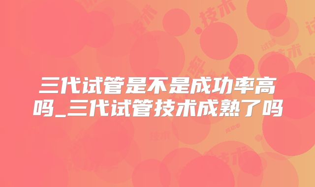 三代试管是不是成功率高吗_三代试管技术成熟了吗
