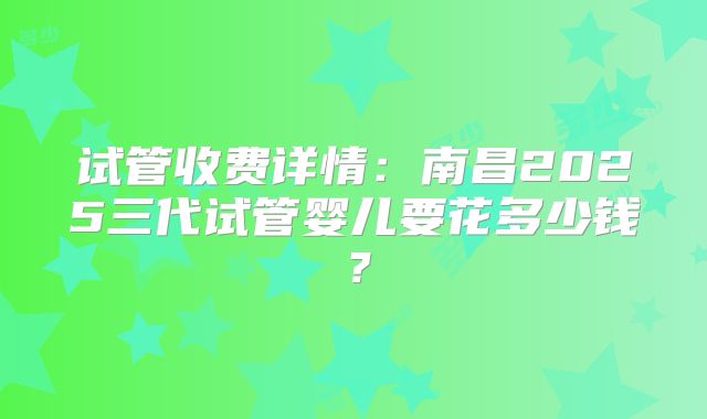 试管收费详情：南昌2025三代试管婴儿要花多少钱？