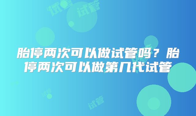 胎停两次可以做试管吗？胎停两次可以做第几代试管