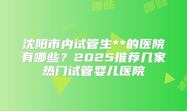 沈阳市内试管生**的医院有哪些？2025推荐几家热门试管婴儿医院