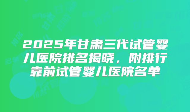 2025年甘肃三代试管婴儿医院排名揭晓，附排行靠前试管婴儿医院名单