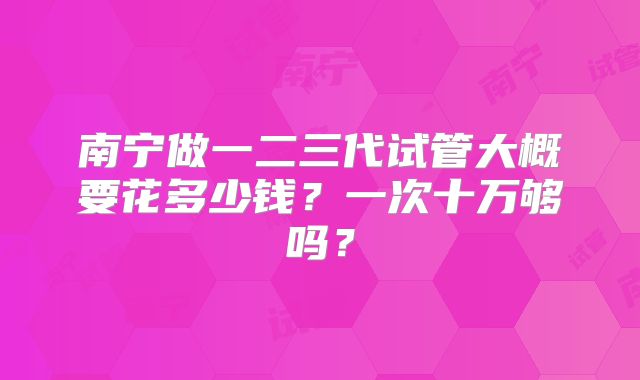 南宁做一二三代试管大概要花多少钱？一次十万够吗？