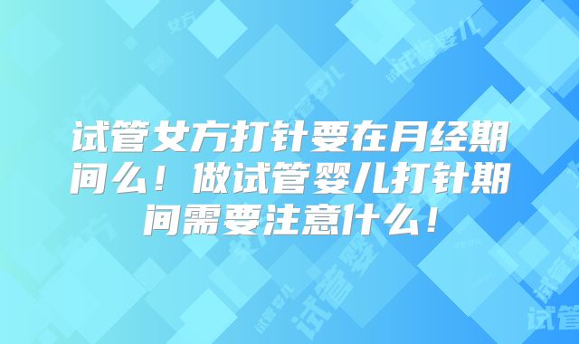 试管女方打针要在月经期间么!做试管婴儿打针期间需要注意什么!