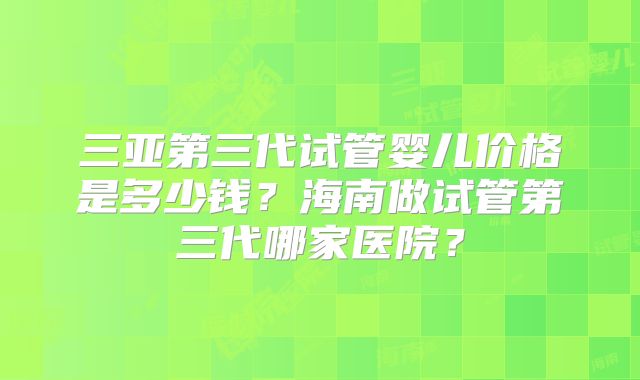 三亚第三代试管婴儿价格是多少钱?海南做试管第三代哪家医院?