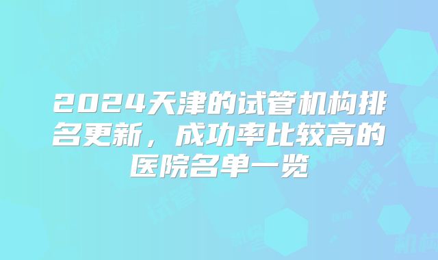 2024天津的试管机构排名更新,成功率比较高的医院名单一览