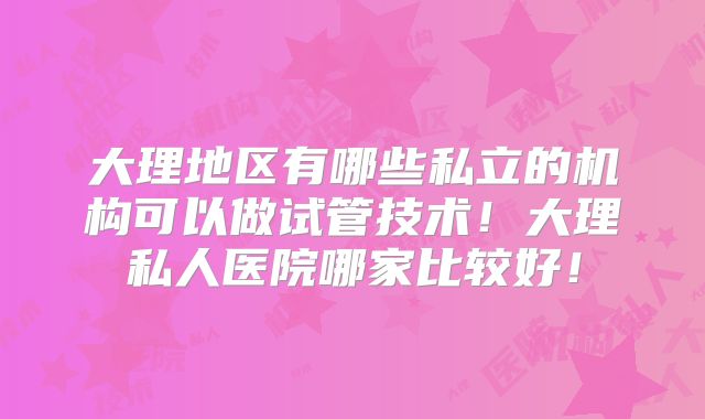 大理地区有哪些私立的机构可以做试管技术!大理私人医院哪家比较好!