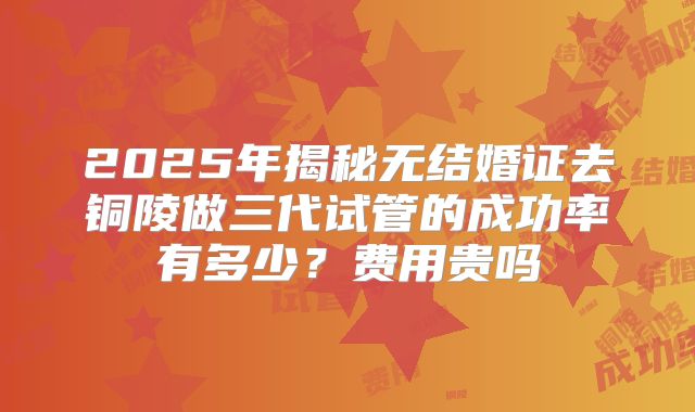 2025年揭秘无结婚证去铜陵做三代试管的成功率有多少?费用贵吗