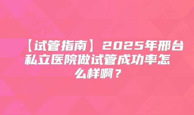 【试管指南】2025年邢台私立医院做试管成功率怎么样啊？