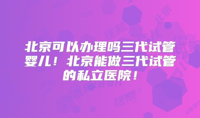 北京可以办理吗三代试管婴儿！北京能做三代试管的私立医院！