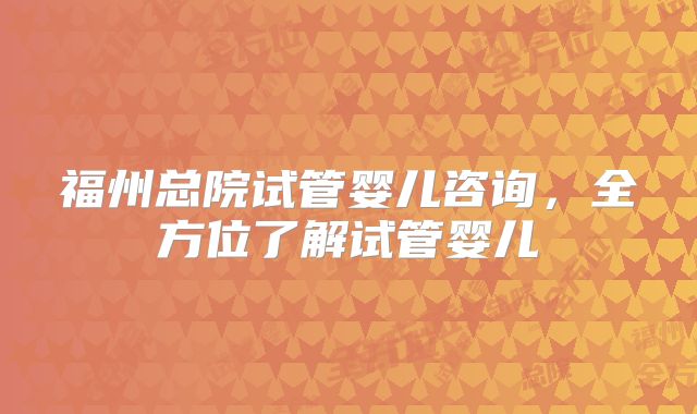 福州总院试管婴儿咨询，全方位了解试管婴儿
