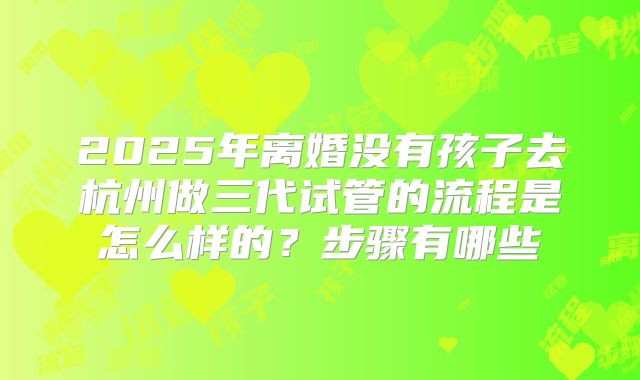 2025年离婚没有孩子去杭州做三代试管的流程是怎么样的?步骤有哪些