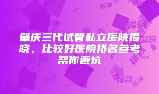 肇庆三代试管私立医院揭晓，比较好医院排名参考帮你避坑