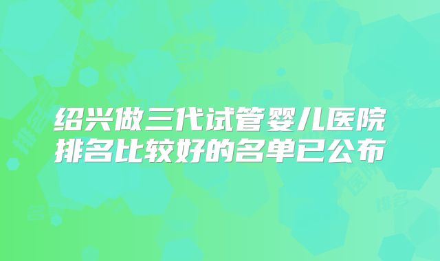 绍兴做三代试管婴儿医院排名比较好的名单已公布