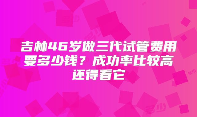 吉林46岁做三代试管费用要多少钱？成功率比较高还得看它