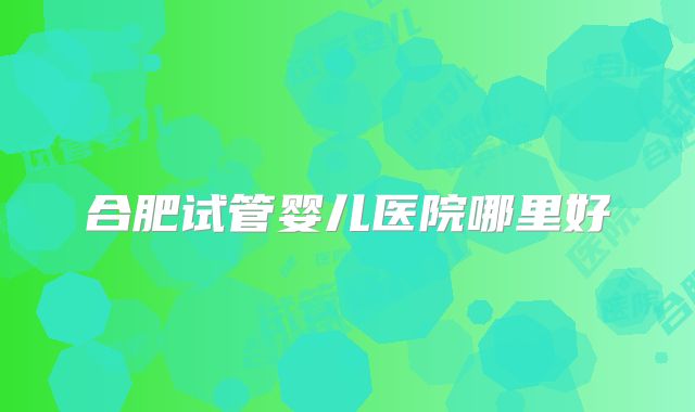 合肥试管婴儿医院哪里好