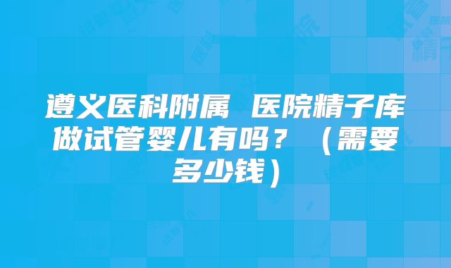 遵义医科附属 医院精子库做试管婴儿有吗？（需要多少钱）
