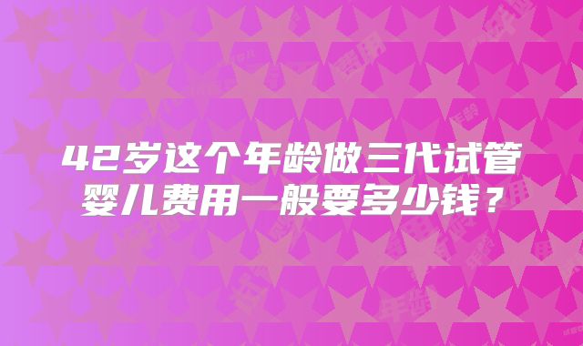 42岁这个年龄做三代试管婴儿费用一般要多少钱？