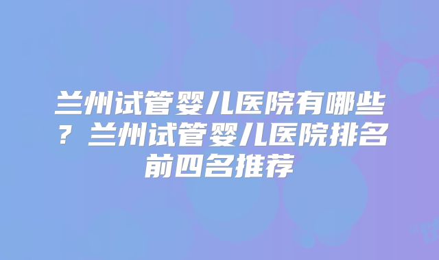 兰州试管婴儿医院有哪些？兰州试管婴儿医院排名前四名推荐