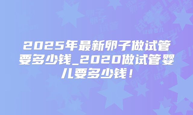 2025年最新卵子做试管要多少钱_2020做试管婴儿要多少钱!