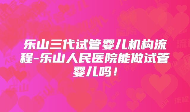 乐山三代试管婴儿机构流程-乐山人民医院能做试管婴儿吗!