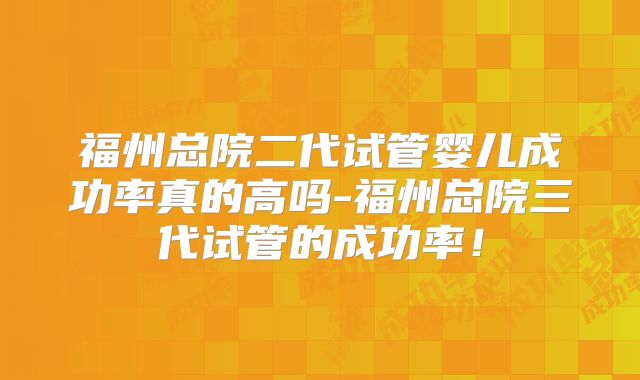 福州总院二代试管婴儿成功率真的高吗-福州总院三代试管的成功率！