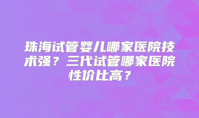 珠海试管婴儿哪家医院技术强?三代试管哪家医院性价比高?