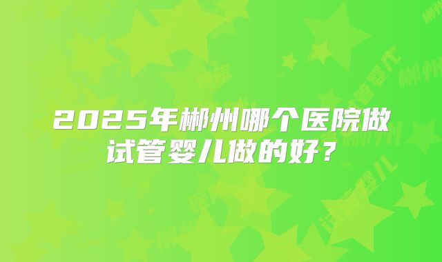 2025年郴州哪个医院做试管婴儿做的好？