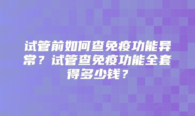 试管前如何查免疫功能异常?试管查免疫功能全套得多少钱?