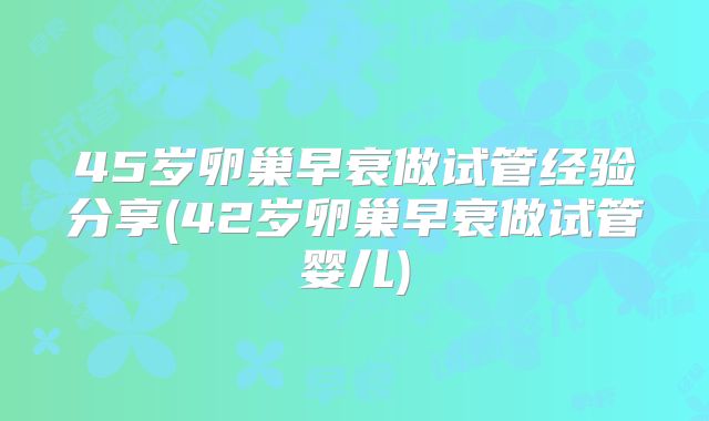 45岁卵巢早衰做试管经验分享(42岁卵巢早衰做试管婴儿)